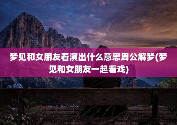 梦见和女朋友看演出什么意思周公解梦(梦见和女朋友一起看戏)