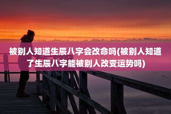 被别人知道生辰八字会改命吗(被别人知道了生辰八字能被别人改变运势吗)