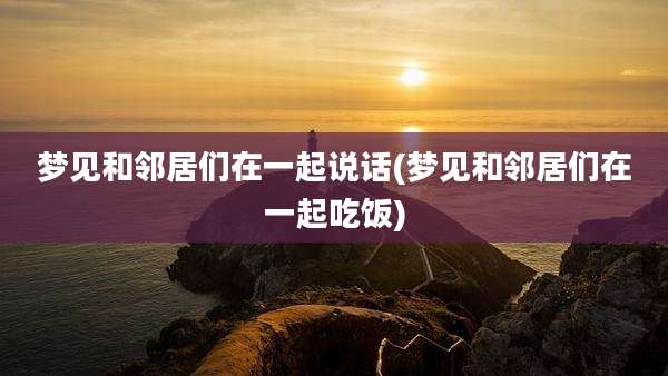 梦见和邻居们在一起说话(梦见和邻居们在一起吃饭)