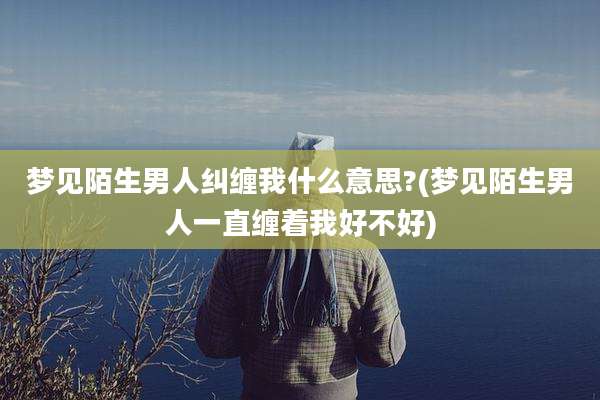 梦见陌生男人纠缠我什么意思?(梦见陌生男人一直缠着我好不好)