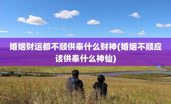 婚姻财运都不顺供奉什么财神(婚姻不顺应该供奉什么神仙)