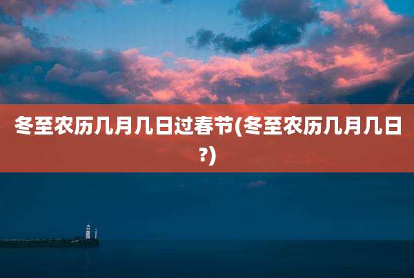 冬至农历几月几日过春节(冬至农历几月几日?)