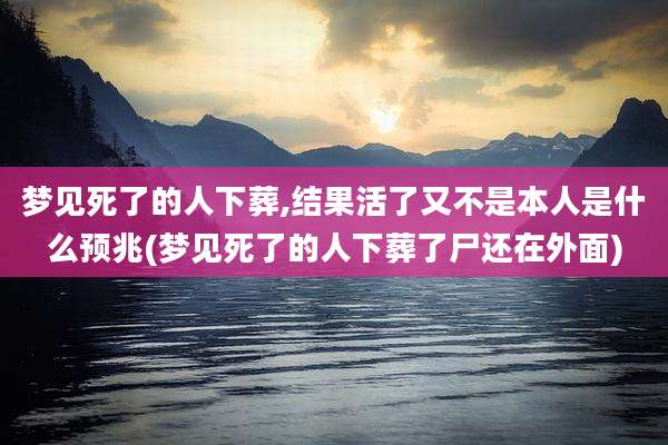 梦见死了的人下葬,结果活了又不是本人是什么预兆(梦见死了的人下葬了尸还在外面)