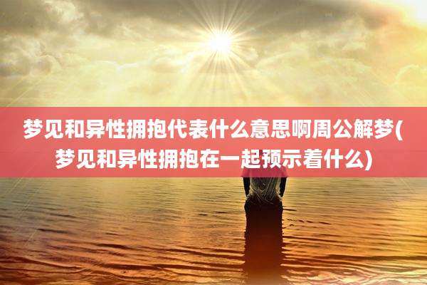 梦见和异性拥抱代表什么意思啊周公解梦(梦见和异性拥抱在一起预示着什么)