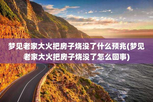 梦见老家大火把房子烧没了什么预兆(梦见老家大火把房子烧没了怎么回事)
