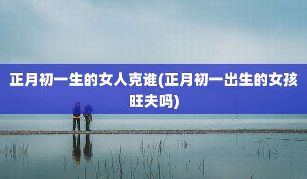 正月初一生的女人克谁(正月初一出生的女孩旺夫吗)
