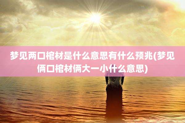 梦见两口棺材是什么意思有什么预兆(梦见俩口棺材俩大一小什么意思)
