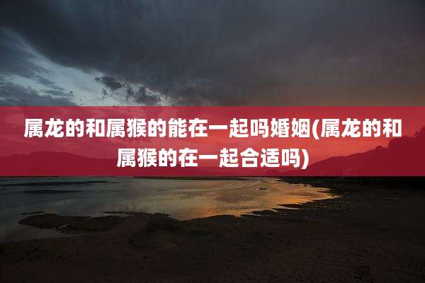 属龙的和属猴的能在一起吗婚姻(属龙的和属猴的在一起合适吗)