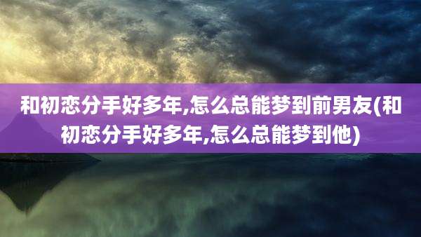 和初恋分手好多年,怎么总能梦到前男友(和初恋分手好多年,怎么总能梦到他)