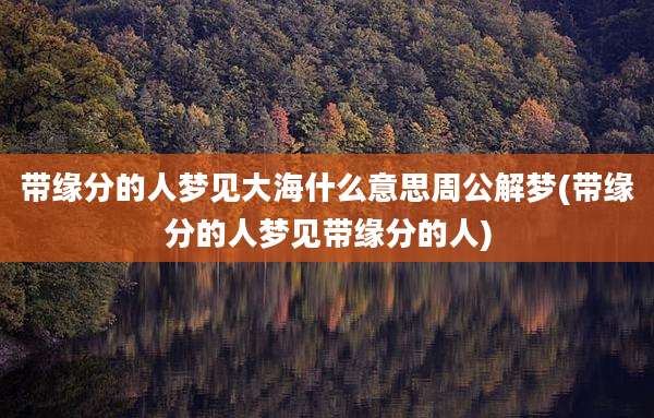 带缘分的人梦见大海什么意思周公解梦(带缘分的人梦见带缘分的人)