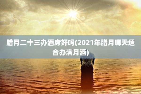 腊月二十三办酒席好吗(2021年腊月哪天适合办满月酒)
