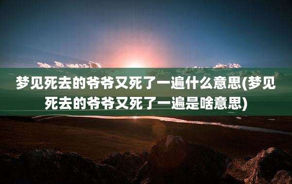 梦见死去的爷爷又死了一遍什么意思(梦见死去的爷爷又死了一遍是啥意思)