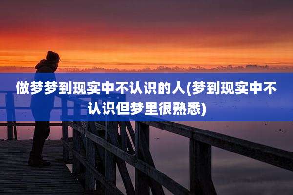 做梦梦到现实中不认识的人(梦到现实中不认识但梦里很熟悉)