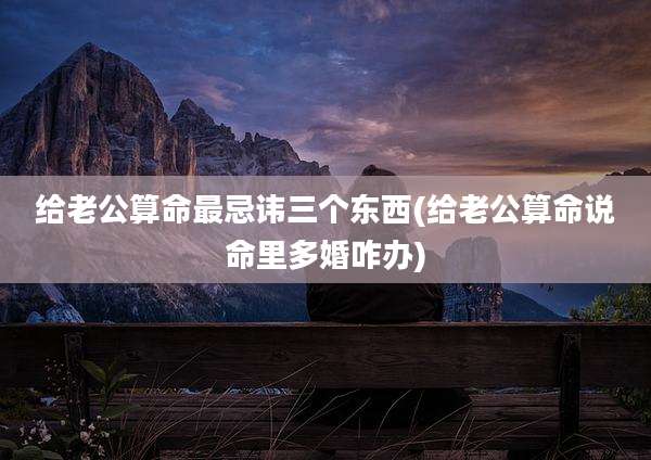 给老公算命最忌讳三个东西(给老公算命说命里多婚咋办)