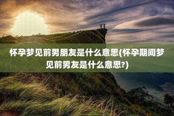 怀孕梦见前男朋友是什么意思(怀孕期间梦见前男友是什么意思?)