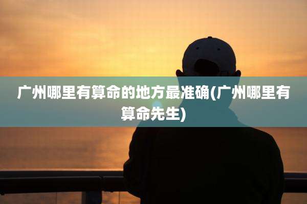 广州哪里有算命的地方最准确(广州哪里有算命先生)
