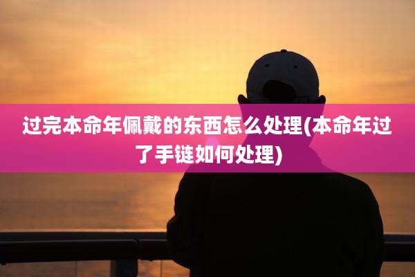 过完本命年佩戴的东西怎么处理(本命年过了手链如何处理)