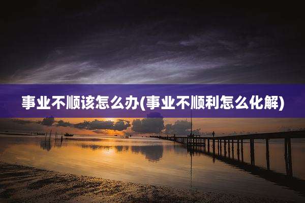 事业不顺该怎么办(事业不顺利怎么化解)