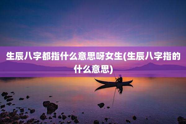 生辰八字都指什么意思呀女生(生辰八字指的什么意思)