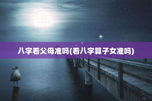八字看父母准吗(看八字算子女准吗)