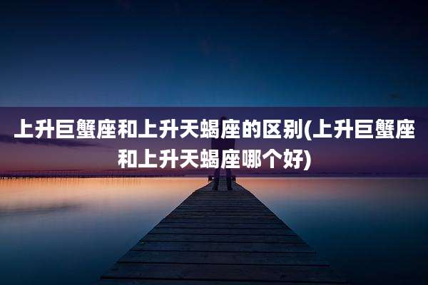 上升巨蟹座和上升天蝎座的区别(上升巨蟹座和上升天蝎座哪个好)