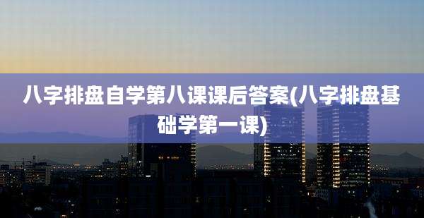 八字排盘自学第八课课后答案(八字排盘基础学第一课)