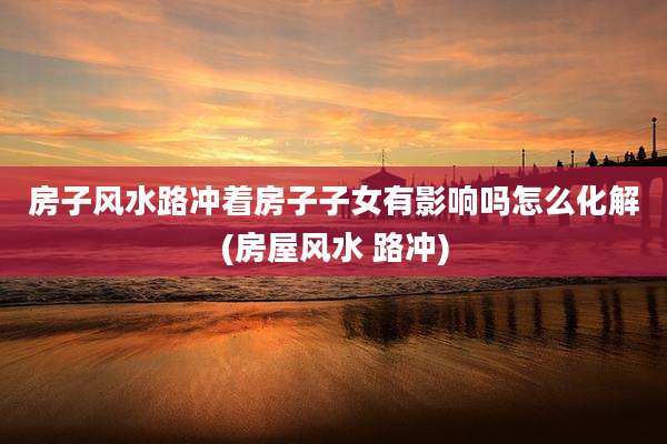 房子风水路冲着房子子女有影响吗怎么化解(房屋风水 路冲)