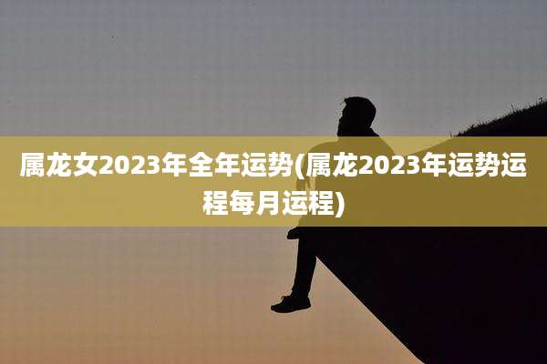 属龙女2023年全年运势(属龙2023年运势运程每月运程)