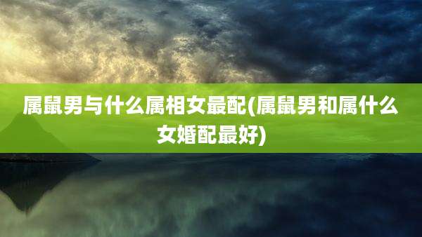 属鼠男与什么属相女最配(属鼠男和属什么女婚配最好)