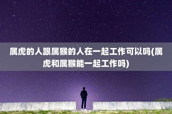 属虎的人跟属猴的人在一起工作可以吗(属虎和属猴能一起工作吗)