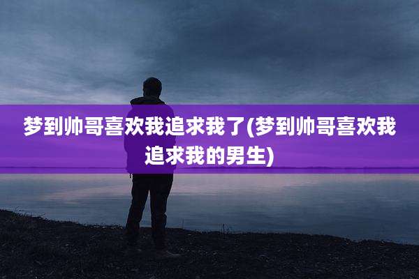 梦到帅哥喜欢我追求我了(梦到帅哥喜欢我追求我的男生)