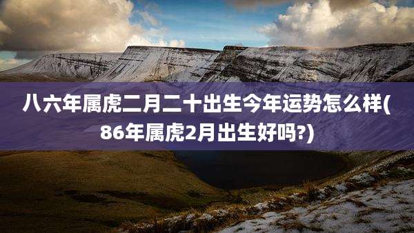 八六年属虎二月二十出生今年运势怎么样(86年属虎2月出生好吗?)