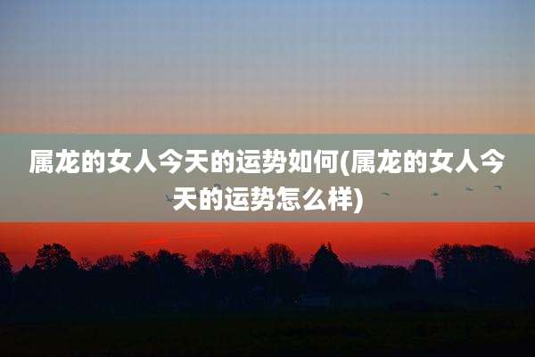 属龙的女人今天的运势如何(属龙的女人今天的运势怎么样)