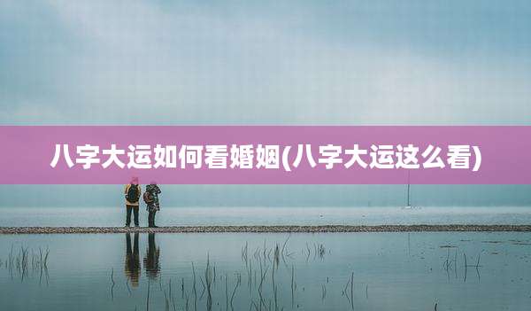 八字大运如何看婚姻(八字大运这么看)