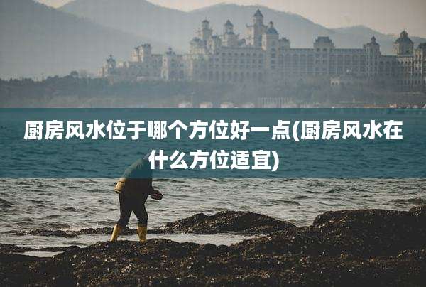 厨房风水位于哪个方位好一点(厨房风水在什么方位适宜)