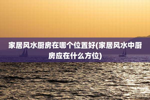 家居风水厨房在哪个位置好(家居风水中厨房应在什么方位)