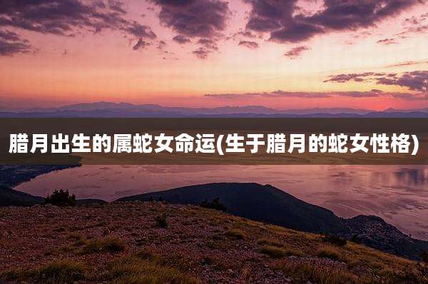 腊月出生的属蛇女命运(生于腊月的蛇女性格)