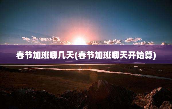 春节加班哪几天(春节加班哪天开始算)