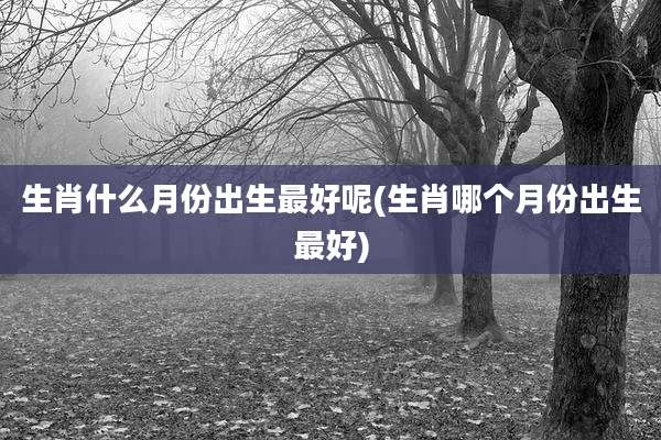 生肖什么月份出生最好呢(生肖哪个月份出生最好)