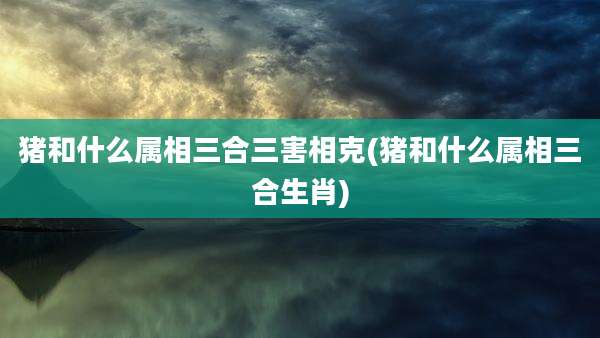 猪和什么属相三合三害相克(猪和什么属相三合生肖)