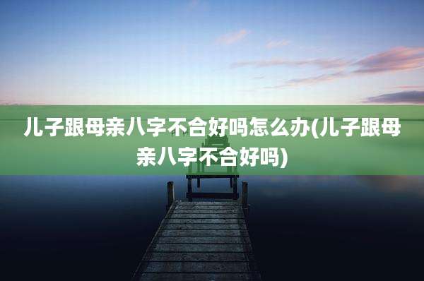 儿子跟母亲八字不合好吗怎么办(儿子跟母亲八字不合好吗)