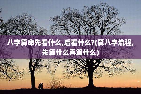 八字算命先看什么,后看什么?(算八字流程,先算什么再算什么)
