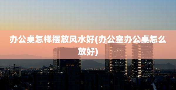办公桌怎样摆放风水好(办公室办公桌怎么放好)