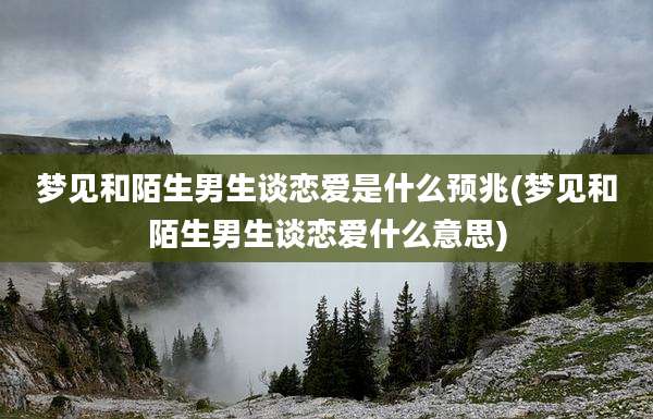 梦见和陌生男生谈恋爱是什么预兆(梦见和陌生男生谈恋爱什么意思)