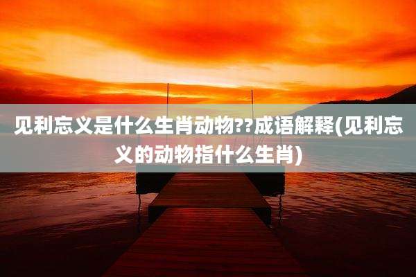 见利忘义是什么生肖动物??成语解释(见利忘义的动物指什么生肖)