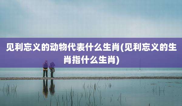 见利忘义的动物代表什么生肖(见利忘义的生肖指什么生肖)