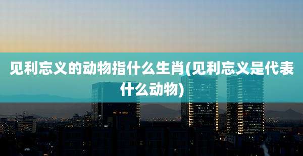 见利忘义的动物指什么生肖(见利忘义是代表什么动物)