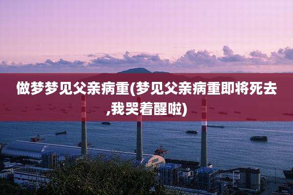 做梦梦见父亲病重(梦见父亲病重即将死去,我哭着醒啦)
