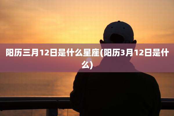 阳历三月12日是什么星座(阳历3月12日是什么)