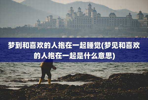梦到和喜欢的人抱在一起睡觉(梦见和喜欢的人抱在一起是什么意思)